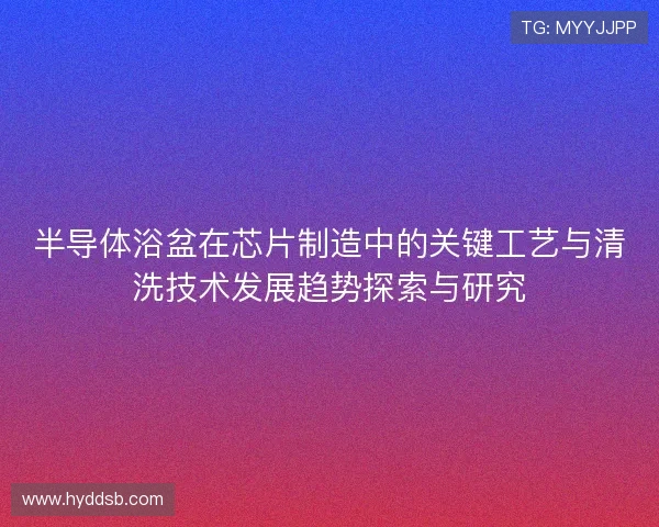 半导体浴盆在芯片制造中的关键工艺与清洗技术发展趋势探索与研究