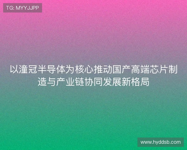 以潼冠半导体为核心推动国产高端芯片制造与产业链协同发展新格局
